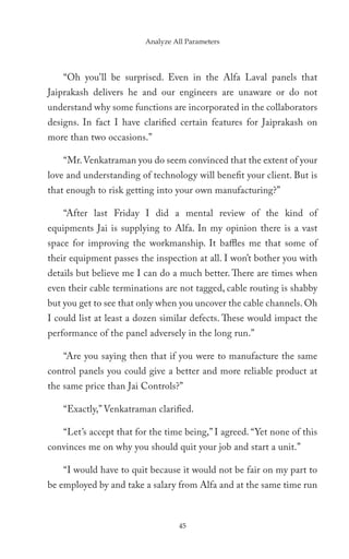 Analyze All Parameters




    “Oh you’ll be surprised. Even in the Alfa Laval panels that
Jaiprakash delivers he and our engineers are unaware or do not
understand why some functions are incorporated in the collaborators
designs. In fact I have clarified certain features for Jaiprakash on
more than two occasions.”

    “Mr. Venkatraman you do seem convinced that the extent of your
love and understanding of technology will benefit your client. But is
that enough to risk getting into your own manufacturing?”

    “After last Friday I did a mental review of the kind of
equipments Jai is supplying to Alfa. In my opinion there is a vast
space for improving the workmanship. It baffles me that some of
their equipment passes the inspection at all. I won’t bother you with
details but believe me I can do a much better. There are times when
even their cable terminations are not tagged, cable routing is shabby
but you get to see that only when you uncover the cable channels. Oh
I could list at least a dozen similar defects. These would impact the
performance of the panel adversely in the long run.”

    “Are you saying then that if you were to manufacture the same
control panels you could give a better and more reliable product at
the same price than Jai Controls?”

    “Exactly,” Venkatraman clarified.

    “Let’s accept that for the time being,” I agreed. “Yet none of this
convinces me on why you should quit your job and start a unit.”

    “I would have to quit because it would not be fair on my part to
be employed by and take a salary from Alfa and at the same time run



                                  45
 