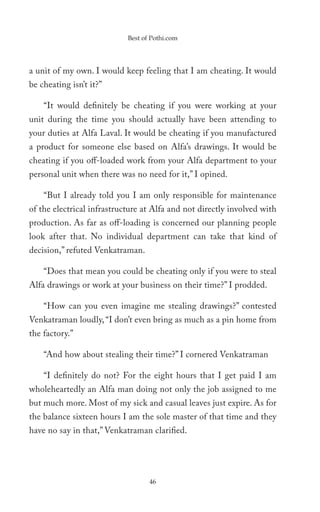 Best of Pothi.com




a unit of my own. I would keep feeling that I am cheating. It would
be cheating isn’t it?”

    “It would definitely be cheating if you were working at your
unit during the time you should actually have been attending to
your duties at Alfa Laval. It would be cheating if you manufactured
a product for someone else based on Alfa’s drawings. It would be
cheating if you off-loaded work from your Alfa department to your
personal unit when there was no need for it,” I opined.

    “But I already told you I am only responsible for maintenance
of the electrical infrastructure at Alfa and not directly involved with
production. As far as off-loading is concerned our planning people
look after that. No individual department can take that kind of
decision,” refuted Venkatraman.

    “Does that mean you could be cheating only if you were to steal
Alfa drawings or work at your business on their time?” I prodded.

    “How can you even imagine me stealing drawings?” contested
Venkatraman loudly, “I don’t even bring as much as a pin home from
the factory.”

    “And how about stealing their time?” I cornered Venkatraman

    “I definitely do not? For the eight hours that I get paid I am
wholeheartedly an Alfa man doing not only the job assigned to me
but much more. Most of my sick and casual leaves just expire. As for
the balance sixteen hours I am the sole master of that time and they
have no say in that,” Venkatraman clarified.




                                   46
 