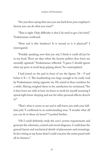 Analyze All Parameters




       “Are you then saying that once you are back from your employer’s
factory you can do what you want?”

       “That is right. Only difficulty is that I do tend to get a bit tired,”
Venkatraman confessed.

       “How real is this tiredness? Is it mental or is it physical?” I
interrogated.

       “Frankly speaking, now that you ask, I think it could all just be
in my head. There are days when the factory politics does leave me
mentally agitated,” Venkatraman reflected. “I guess I should ignore
what my peers at work keep griping about,” he contemplated.

       I had jotted on the pad in front of me the figures ’24 - 9’ and
below it ‘8 + 1’. The handwriting was large enough to be easily read
by Venkatraman sitting opposite me. He stared at these numbers for
a while. Having weighed them to his satisfaction he exclaimed, “Yes
it does leave me with at least six hours to work for myself assuming I
spend eight hours sleeping and one for other personal effects; doesn’t
it?”

       “That’s what it seems to me and it still leaves you with your full-
time job,” I confirmed in an understanding tone. “I wonder what all
you can do in these six hours?” I pushed further.

       “Oh I could definitely study the user’s system requirements and
generate the schematic, control and circuit diagrams. I could draw the
general layout and mechanical details of placements and mountings.
In fact sitting at my home desk I could conceive the entire panel with
all its features.”



                                      47
 