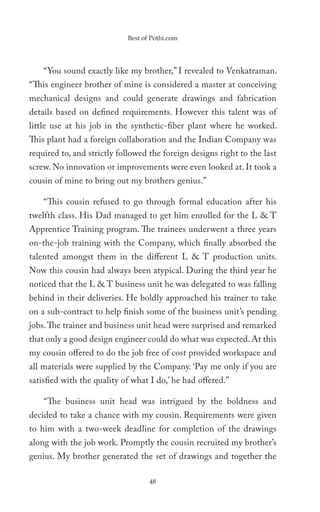 Best of Pothi.com




    “You sound exactly like my brother,” I revealed to Venkatraman.
“This engineer brother of mine is considered a master at conceiving
mechanical designs and could generate drawings and fabrication
details based on defined requirements. However this talent was of
little use at his job in the synthetic-fiber plant where he worked.
This plant had a foreign collaboration and the Indian Company was
required to, and strictly followed the foreign designs right to the last
screw. No innovation or improvements were even looked at. It took a
cousin of mine to bring out my brothers genius.”

    “This cousin refused to go through formal education after his
twelfth class. His Dad managed to get him enrolled for the L & T
Apprentice Training program. The trainees underwent a three years
on-the-job training with the Company, which finally absorbed the
talented amongst them in the different L & T production units.
Now this cousin had always been atypical. During the third year he
noticed that the L & T business unit he was delegated to was falling
behind in their deliveries. He boldly approached his trainer to take
on a sub-contract to help finish some of the business unit’s pending
jobs. The trainer and business unit head were surprised and remarked
that only a good design engineer could do what was expected. At this
my cousin offered to do the job free of cost provided workspace and
all materials were supplied by the Company. ‘Pay me only if you are
satisfied with the quality of what I do,’ he had offered.”

    “The business unit head was intrigued by the boldness and
decided to take a chance with my cousin. Requirements were given
to him with a two-week deadline for completion of the drawings
along with the job work. Promptly the cousin recruited my brother’s
genius. My brother generated the set of drawings and together the

                                   48
 