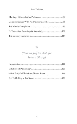 Best of Pothi.com




Marriage, Kids and other Problems ........................................84

Correspondences With An Unknown Mystic .........................88

The Moon’s Complexion .........................................................97

Of Education, Learnings & Knowledge ...............................109

The harmony in my life .........................................................114




                     How to Self Publish for
                        Indian Market
Introduction ..........................................................................127

What is Self Publishing? ......................................................129

What Every Self Publisher Should Know .............................145

Self Publishing at Pothi.com ................................................150




                                            4
 
