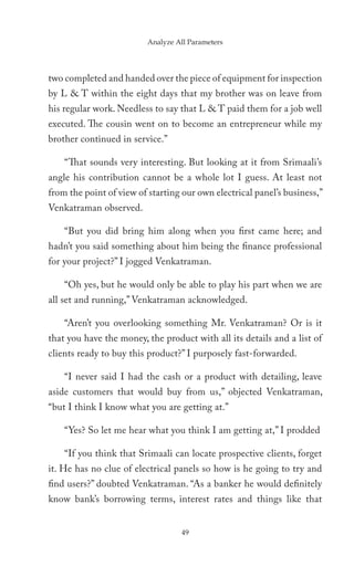 Analyze All Parameters




two completed and handed over the piece of equipment for inspection
by L & T within the eight days that my brother was on leave from
his regular work. Needless to say that L & T paid them for a job well
executed. The cousin went on to become an entrepreneur while my
brother continued in service.”

    “That sounds very interesting. But looking at it from Srimaali’s
angle his contribution cannot be a whole lot I guess. At least not
from the point of view of starting our own electrical panel’s business,”
Venkatraman observed.

    “But you did bring him along when you first came here; and
hadn’t you said something about him being the finance professional
for your project?” I jogged Venkatraman.

    “Oh yes, but he would only be able to play his part when we are
all set and running,” Venkatraman acknowledged.

    “Aren’t you overlooking something Mr. Venkatraman? Or is it
that you have the money, the product with all its details and a list of
clients ready to buy this product?” I purposely fast-forwarded.

    “I never said I had the cash or a product with detailing, leave
aside customers that would buy from us,” objected Venkatraman,
“but I think I know what you are getting at.”

    “Yes? So let me hear what you think I am getting at,” I prodded

    “If you think that Srimaali can locate prospective clients, forget
it. He has no clue of electrical panels so how is he going to try and
find users?” doubted Venkatraman. “As a banker he would definitely
know bank’s borrowing terms, interest rates and things like that


                                   49
 