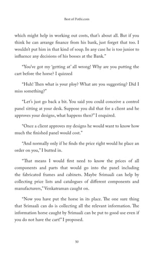 Best of Pothi.com




which might help in working out costs, that’s about all. But if you
think he can arrange finance from his bank, just forget that too. I
wouldn’t put him in that kind of soup. In any case he is too junior to
influence any decisions of his bosses at the Bank.”

    “You’ve got my ‘getting at’ all wrong! Why are you putting the
cart before the horse? I quizzed

    “Huh! Then what is your ploy? What are you suggesting? Did I
miss something?”

    “Let’s just go back a bit. You said you could conceive a control
panel sitting at your desk. Suppose you did that for a client and he
approves your designs, what happens then?” I enquired.

    “Once a client approves my designs he would want to know how
much the finished panel would cost.”

    “And normally only if he finds the price right would he place an
order on you,” I butted in.

    “That means I would first need to know the prices of all
components and parts that would go into the panel including
the fabricated frames and cabinets. Maybe Srimaali can help by
collecting price lists and catalogues of different components and
manufacturers,” Venkatraman caught on.

    “Now you have put the horse in its place. The one sure thing
that Srimaali can do is collecting all the relevant information. The
information horse caught by Srimaali can be put to good use even if
you do not have the cart!” I proposed.



                                     50
 