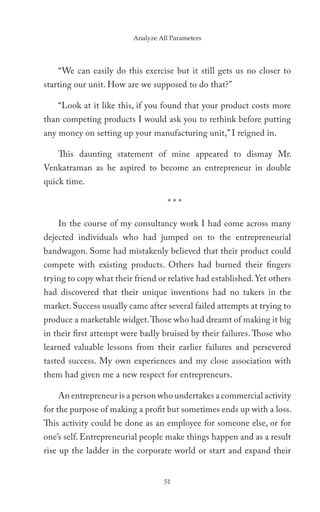 Analyze All Parameters




    “We can easily do this exercise but it still gets us no closer to
starting our unit. How are we supposed to do that?”

    “Look at it like this, if you found that your product costs more
than competing products I would ask you to rethink before putting
any money on setting up your manufacturing unit,” I reigned in.

    This daunting statement of mine appeared to dismay Mr.
Venkatraman as he aspired to become an entrepreneur in double
quick time.

                                     ***

    In the course of my consultancy work I had come across many
dejected individuals who had jumped on to the entrepreneurial
bandwagon. Some had mistakenly believed that their product could
compete with existing products. Others had burned their fingers
trying to copy what their friend or relative had established. Yet others
had discovered that their unique inventions had no takers in the
market. Success usually came after several failed attempts at trying to
produce a marketable widget. Those who had dreamt of making it big
in their first attempt were badly bruised by their failures. Those who
learned valuable lessons from their earlier failures and persevered
tasted success. My own experiences and my close association with
them had given me a new respect for entrepreneurs.

    An entrepreneur is a person who undertakes a commercial activity
for the purpose of making a profit but sometimes ends up with a loss.
This activity could be done as an employee for someone else, or for
one’s self. Entrepreneurial people make things happen and as a result
rise up the ladder in the corporate world or start and expand their


                                   51
 