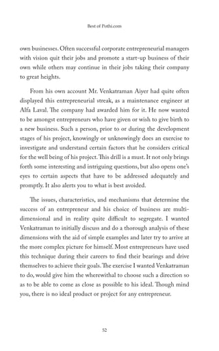 Best of Pothi.com




own businesses. Often successful corporate entrepreneurial managers
with vision quit their jobs and promote a start-up business of their
own while others may continue in their jobs taking their company
to great heights.

    From his own account Mr. Venkatraman Aiyer had quite often
displayed this entrepreneurial streak, as a maintenance engineer at
Alfa Laval. The company had awarded him for it. He now wanted
to be amongst entrepreneurs who have given or wish to give birth to
a new business. Such a person, prior to or during the development
stages of his project, knowingly or unknowingly does an exercise to
investigate and understand certain factors that he considers critical
for the well being of his project. This drill is a must. It not only brings
forth some interesting and intriguing questions, but also opens one’s
eyes to certain aspects that have to be addressed adequately and
promptly. It also alerts you to what is best avoided.

    The issues, characteristics, and mechanisms that determine the
success of an entrepreneur and his choice of business are multi-
dimensional and in reality quite difficult to segregate. I wanted
Venkatraman to initially discuss and do a thorough analysis of these
dimensions with the aid of simple examples and later try to arrive at
the more complex picture for himself. Most entrepreneurs have used
this technique during their careers to find their bearings and drive
themselves to achieve their goals. The exercise I wanted Venkatraman
to do, would give him the wherewithal to choose such a direction so
as to be able to come as close as possible to his ideal. Though mind
you, there is no ideal product or project for any entrepreneur.




                                    52
 