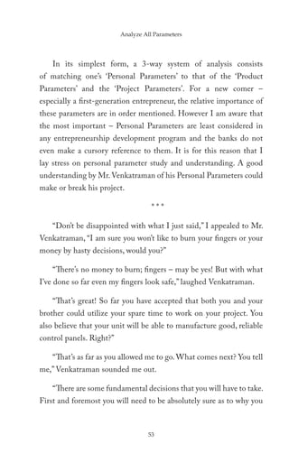 Analyze All Parameters




    In its simplest form, a 3-way system of analysis consists
of matching one’s ‘Personal Parameters’ to that of the ‘Product
Parameters’ and the ‘Project Parameters’. For a new comer –
especially a first-generation entrepreneur, the relative importance of
these parameters are in order mentioned. However I am aware that
the most important – Personal Parameters are least considered in
any entrepreneurship development program and the banks do not
even make a cursory reference to them. It is for this reason that I
lay stress on personal parameter study and understanding. A good
understanding by Mr. Venkatraman of his Personal Parameters could
make or break his project.

                                     ***

    “Don’t be disappointed with what I just said,” I appealed to Mr.
Venkatraman, “I am sure you won’t like to burn your fingers or your
money by hasty decisions, would you?”

    “There’s no money to burn; fingers – may be yes! But with what
I’ve done so far even my fingers look safe,” laughed Venkatraman.

    “That’s great! So far you have accepted that both you and your
brother could utilize your spare time to work on your project. You
also believe that your unit will be able to manufacture good, reliable
control panels. Right?”

    “That’s as far as you allowed me to go. What comes next? You tell
me,” Venkatraman sounded me out.

    “There are some fundamental decisions that you will have to take.
First and foremost you will need to be absolutely sure as to why you



                                   53
 