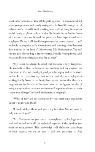 Best of Pothi.com




want to be in business. You will be putting some – I recommend not
all, of your personal and family savings at risk. Your life may go out of
balance, with the additional working hours taking away from other
social, family or pleasurable activities. The headaches and other forms
of stress may increase beyond the point you have experienced as an
employee. To top it all, family support may be worse than nil. It will
probably be negative with admonitions and warnings that ‘business
does not run in the family’” I forewarned Mr. Venkatraman. You will
run the risk of sounding a little eccentric, literally loosing friends and
relations. How prepared are you for all this?”

    “My father has always believed that business is very dangerous.
He reminds us that he financed my brothers and my engineering
education so that we could get good jobs, be happy and settle down
in life. In fact you may say that we are basically an employment
seeking family. None in the family barring me can see that there is a
huge market for the kind of business I want to do. I guess the idea of
using my spare time to set up a venture will appeal to them and their
stance may change,” declared Venkatraman longingly.

    “What if they are not convinced by your part-time argument?
What is your stand then?”

    “I would still go ahead and give it my best shot. You are there to
help me, aren’t you?”

    “Mr. Venkatraman you are a thoroughbred technology man
and well versed with all the technical aspects of the product you
want to manufacture. This knowledge will definitely contribute
to your success, yet on its own it will not guarantee it. Any



                                    54
 
