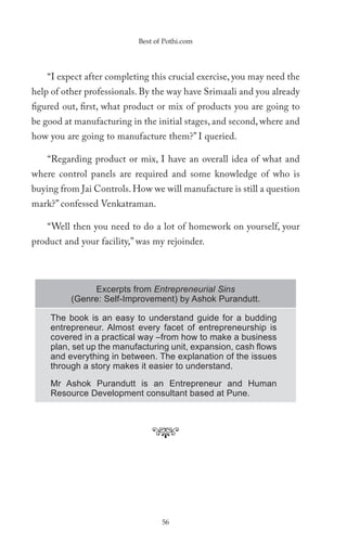 Best of Pothi.com




    “I expect after completing this crucial exercise, you may need the
help of other professionals. By the way have Srimaali and you already
figured out, first, what product or mix of products you are going to
be good at manufacturing in the initial stages, and second, where and
how you are going to manufacture them?” I queried.

    “Regarding product or mix, I have an overall idea of what and
where control panels are required and some knowledge of who is
buying from Jai Controls. How we will manufacture is still a question
mark?” confessed Venkatraman.

    “Well then you need to do a lot of homework on yourself, your
product and your facility,” was my rejoinder.



               Excerpts from Entrepreneurial Sins
          (Genre: Self-Improvement) by Ashok Purandutt.

    The book is an easy to understand guide for a budding
    entrepreneur. Almost every facet of entrepreneurship is
    covered in a practical way –from how to make a business
    plan, set up the manufacturing unit, expansion, cash ﬂows
    and everything in between. The explanation of the issues
    through a story makes it easier to understand.

    Mr Ashok Purandutt is an Entrepreneur and Human
    Resource Development consultant based at Pune.




                                  56
 