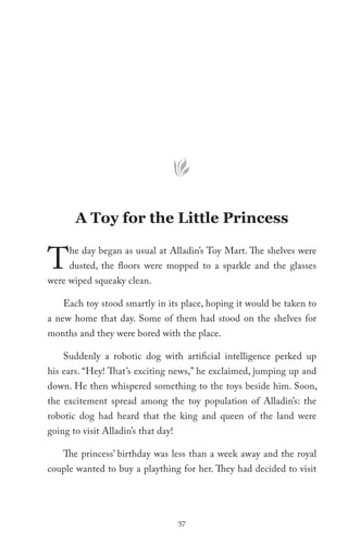 A Toy for the Little Princess


T    he day began as usual at Alladin’s Toy Mart. The shelves were
     dusted, the floors were mopped to a sparkle and the glasses
were wiped squeaky clean.

    Each toy stood smartly in its place, hoping it would be taken to
a new home that day. Some of them had stood on the shelves for
months and they were bored with the place.

    Suddenly a robotic dog with artificial intelligence perked up
his ears. “Hey! That’s exciting news,” he exclaimed, jumping up and
down. He then whispered something to the toys beside him. Soon,
the excitement spread among the toy population of Alladin’s: the
robotic dog had heard that the king and queen of the land were
going to visit Alladin’s that day!

    The princess’ birthday was less than a week away and the royal
couple wanted to buy a plaything for her. They had decided to visit




                                     57
 