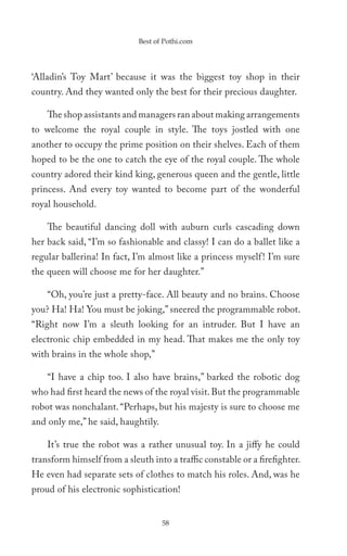 Best of Pothi.com




‘Alladin’s Toy Mart’ because it was the biggest toy shop in their
country. And they wanted only the best for their precious daughter.

    The shop assistants and managers ran about making arrangements
to welcome the royal couple in style. The toys jostled with one
another to occupy the prime position on their shelves. Each of them
hoped to be the one to catch the eye of the royal couple. The whole
country adored their kind king, generous queen and the gentle, little
princess. And every toy wanted to become part of the wonderful
royal household.

    The beautiful dancing doll with auburn curls cascading down
her back said, “I’m so fashionable and classy! I can do a ballet like a
regular ballerina! In fact, I’m almost like a princess myself ! I’m sure
the queen will choose me for her daughter.”

    “Oh, you’re just a pretty-face. All beauty and no brains. Choose
you? Ha! Ha! You must be joking,” sneered the programmable robot.
“Right now I’m a sleuth looking for an intruder. But I have an
electronic chip embedded in my head. That makes me the only toy
with brains in the whole shop,”

    “I have a chip too. I also have brains,” barked the robotic dog
who had first heard the news of the royal visit. But the programmable
robot was nonchalant. “Perhaps, but his majesty is sure to choose me
and only me,” he said, haughtily.

    It’s true the robot was a rather unusual toy. In a jiffy he could
transform himself from a sleuth into a traffic constable or a firefighter.
He even had separate sets of clothes to match his roles. And, was he
proud of his electronic sophistication!


                                    58
 