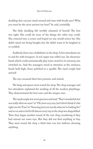 Best of Pothi.com




duckling that can just stand around and stare with beady eyes? Why,
you must be the most ancient toy here!” he said, scornfully.

    The little duckling felt terribly ashamed of herself. The lion
was right. She could do none of the things the other toys could.
She cowered into a corner and hoped no one would notice her. She
didn’t mind not being bought, but she didn’t want to be laughed at
or scolded.

    Suddenly there was a hullabaloo in the shop. A few attendants ran
to and fro with bouquets. A red carpet was rolled out. An electronic
band, which could automatically play tunes stored in its memory, was
switched on. And the managers stood at attention at the entrance,
heads held high, shoes polished to a sparkle. The royal couple had
arrived!

    The toys assumed their best postures and waited.

    The king and queen went round the shop. The shop manager and
her attendants explained the working of all the modern playthings.
They demonstrated the best ones and the unique ones.

    The royal couple was most gracious and said, “That’s wonderful, but
not really what we want” or “Oh, how very nice, but I don’t think it’s the
right one for Tina” or “Amazing, but not exactly what we’re looking for”
and so on and so forth till almost every toy in the shop was disqualified.
Then they began another round of the vast shop, wondering if they
had missed out some toys. But they did not find anything to buy.
They went round the shop a third time too, but without choosing
anything.



                                    60
 