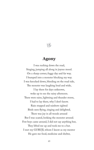 Agony
          I was rushing down the road,
   Singing, jumping all along in joyous mood.
    On a sharp corner, foggy day and far way.
   I bumped into a monster blocking my way.
 I was knocked down, bleeding on the road side,
    The monster was laughing loud and wide,
          I lay there for days unknown,
       woke up to see the rainy afternoon.
 There were rains, lightning and thunder storm,
       I had to lay there, why I don’t know.
       Rain stopped and rainbow sighted
     Birds seen flying, singing and delighted,
        There was joy in all woods around
  But I was scared, looking the monster around.
Few boys came around, I did not say anything but,
     They lifted me up and took me to a hut.
I met my GURUJI, whom I know as my mentor
     He gave me food, medicine and shelter,

                        63
 