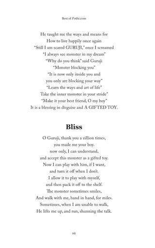 Best of Pothi.com




     He taught me the ways and means for
        How to live happily once again
 “Still I am scared GURUJI,” once I screamed
      “I always see monster in my dream”
        “Why do you think” said Guruji
            “Monster blocking you”
         “It is now only inside you and
        you only are blocking your way”
        “Learn the ways and art of life”
     Take the inner monster in your stride”
     “Make it your best friend, O my boy”
It is a blessing in disguise and A GIFTED TOY.



                    Bliss
      O Guruji, thank you a zillion times,
             you made me your boy.
          now only, I can understand,
     and accept this monster as a gifted toy.
      Now I can play with him, if I want,
          and turn it off when I don’t.
         I allow it to play with myself,
        and then pack it off to the shelf.
        The monster sometimes smiles,
  And walk with me, hand in hand, for miles.
    Sometimes, when I am unable to walk,
   He lifts me up, and run, shunning the talk.




                        64
 