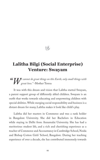 Lalitha Bilgi (Social Enterprise)
          Venture: Swayam


“W         e cannot do great things on this Earth, only small things with
           great love.” -Mother Teresa

    It was with this dream and vision that Lalitha started Swayam,
a parent support group of differently abled children. Swayam is an
outfit that works towards educating and empowering children with
special abilities. While merging social responsibility and business is a
distant dream for many, Lalitha makes it look like child’s play.

    Lalitha did her masters in Commerce and was a rank holder
in Bangalore University. She did her Bachelors in Education
while staying in Delhi from Annamalai University. She has had a
meritorious student life, and a rich and cherishing experience as a
teacher of Commerce and Accountancy in Cambridge School, Noida
and Bishop Cotton Girls’ School, Bangalore. During her teaching
experience of over a decade, she has contributed immensely towards


                                   66
 