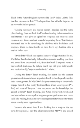 Lalitha Bilgi




Teach to the Future Program supported by Intel® India. Lalitha feels
that her exposure to Intel® Teach provided her with the impetus to
be successful in her pursuit.

    “During those days as a master trainer, I realized that the realm
of technology does not limit itself to downloading information from
the internet. It also gives us a platform to upload our opinions, raise
concerns over issues and act towards improving them. That further
motivated me to do something for children with disabilities and
empower them to stand firmly on their feet’’, says Lalitha with a
sparkle in her eyes.

    “It was Intel® Teach that opened the door of opportunities for me.
Until then I enthusiastically followed the obsolete teaching practices
and would have succumbed to it, if not for Intel. It exposed me to a
new outlook that made be believe that I can still grow individually
and institutionally,” says an enthusiastic Lalitha.

    During the Intel® Teach training, she learnt that the current
generation of students is not acquainted with technology relevant for
their career growth. In May 2005, she gave up teaching to completely
engage herself in her family business (Kou-Chan Convergence Pvt.
Ltd) and start off Swayam. Here she put to use the knowledge she
gained at Intel® Teach training. Kou-Chan works with youth and
motivates them to take up learning computer applications and other
skills like writing, human resource management etc which offer them
sound employment opportunities.

    “Around the same time, I was looking for a program for my
own development. I saw the advertisement for MPWE and joined



                                     67
 