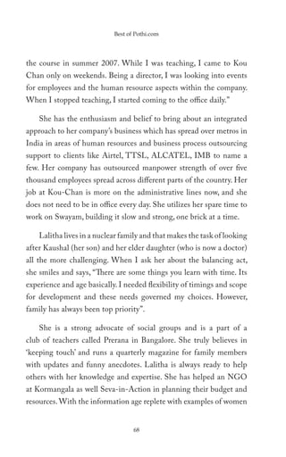 Best of Pothi.com




the course in summer 2007. While I was teaching, I came to Kou
Chan only on weekends. Being a director, I was looking into events
for employees and the human resource aspects within the company.
When I stopped teaching, I started coming to the office daily.”

    She has the enthusiasm and belief to bring about an integrated
approach to her company’s business which has spread over metros in
India in areas of human resources and business process outsourcing
support to clients like Airtel, TTSL, ALCATEL, IMB to name a
few. Her company has outsourced manpower strength of over five
thousand employees spread across different parts of the country. Her
job at Kou-Chan is more on the administrative lines now, and she
does not need to be in office every day. She utilizes her spare time to
work on Swayam, building it slow and strong, one brick at a time.

    Lalitha lives in a nuclear family and that makes the task of looking
after Kaushal (her son) and her elder daughter (who is now a doctor)
all the more challenging. When I ask her about the balancing act,
she smiles and says, “There are some things you learn with time. Its
experience and age basically. I needed flexibility of timings and scope
for development and these needs governed my choices. However,
family has always been top priority”.

    She is a strong advocate of social groups and is a part of a
club of teachers called Prerana in Bangalore. She truly believes in
‘keeping touch’ and runs a quarterly magazine for family members
with updates and funny anecdotes. Lalitha is always ready to help
others with her knowledge and expertise. She has helped an NGO
at Kormangala as well Seva-in-Action in planning their budget and
resources. With the information age replete with examples of women


                                   68
 