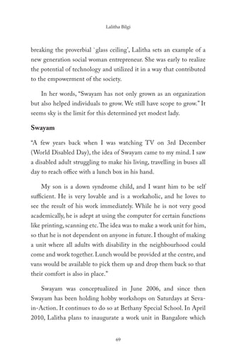 Lalitha Bilgi




breaking the proverbial `glass ceiling’, Lalitha sets an example of a
new generation social woman entrepreneur. She was early to realize
the potential of technology and utilized it in a way that contributed
to the empowerment of the society.

    In her words, “Swayam has not only grown as an organization
but also helped individuals to grow. We still have scope to grow.” It
seems sky is the limit for this determined yet modest lady.

Swayam

“A few years back when I was watching TV on 3rd December
(World Disabled Day), the idea of Swayam came to my mind. I saw
a disabled adult struggling to make his living, travelling in buses all
day to reach office with a lunch box in his hand.

    My son is a down syndrome child, and I want him to be self
sufficient. He is very lovable and is a workaholic, and he loves to
see the result of his work immediately. While he is not very good
academically, he is adept at using the computer for certain functions
like printing, scanning etc. The idea was to make a work unit for him,
so that he is not dependent on anyone in future. I thought of making
a unit where all adults with disability in the neighbourhood could
come and work together. Lunch would be provided at the centre, and
vans would be available to pick them up and drop them back so that
their comfort is also in place.”

    Swayam was conceptualized in June 2006, and since then
Swayam has been holding hobby workshops on Saturdays at Seva-
in-Action. It continues to do so at Bethany Special School. In April
2010, Lalitha plans to inaugurate a work unit in Bangalore which


                                    69
 