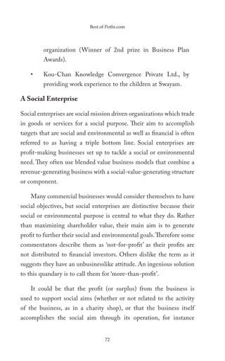 Best of Pothi.com




         organization (Winner of 2nd prize in Business Plan
         Awards).

    •    Kou-Chan Knowledge Convergence Private Ltd., by
         providing work experience to the children at Swayam.

A Social Enterprise

Social enterprises are social mission driven organizations which trade
in goods or services for a social purpose. Their aim to accomplish
targets that are social and environmental as well as financial is often
referred to as having a triple bottom line. Social enterprises are
profit-making businesses set up to tackle a social or environmental
need. They often use blended value business models that combine a
revenue-generating business with a social-value-generating structure
or component.

    Many commercial businesses would consider themselves to have
social objectives, but social enterprises are distinctive because their
social or environmental purpose is central to what they do. Rather
than maximizing shareholder value, their main aim is to generate
profit to further their social and environmental goals. Therefore some
commentators describe them as ‘not-for-profit’ as their profits are
not distributed to financial investors. Others dislike the term as it
suggests they have an unbusinesslike attitude. An ingenious solution
to this quandary is to call them for ‘more-than-profit’.

    It could be that the profit (or surplus) from the business is
used to support social aims (whether or not related to the activity
of the business, as in a charity shop), or that the business itself
accomplishes the social aim through its operation, for instance


                                   72
 
