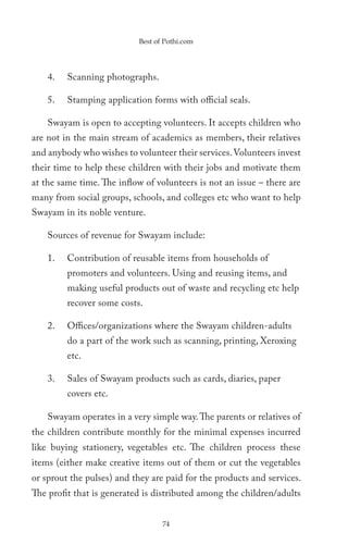 Best of Pothi.com




    4.   Scanning photographs.

    5.   Stamping application forms with official seals.

    Swayam is open to accepting volunteers. It accepts children who
are not in the main stream of academics as members, their relatives
and anybody who wishes to volunteer their services. Volunteers invest
their time to help these children with their jobs and motivate them
at the same time. The inflow of volunteers is not an issue – there are
many from social groups, schools, and colleges etc who want to help
Swayam in its noble venture.

    Sources of revenue for Swayam include:

    1.   Contribution of reusable items from households of
         promoters and volunteers. Using and reusing items, and
         making useful products out of waste and recycling etc help
         recover some costs.

    2.   Offices/organizations where the Swayam children-adults
         do a part of the work such as scanning, printing, Xeroxing
         etc.

    3.   Sales of Swayam products such as cards, diaries, paper
         covers etc.

    Swayam operates in a very simple way. The parents or relatives of
the children contribute monthly for the minimal expenses incurred
like buying stationery, vegetables etc. The children process these
items (either make creative items out of them or cut the vegetables
or sprout the pulses) and they are paid for the products and services.
The profit that is generated is distributed among the children/adults


                                  74
 