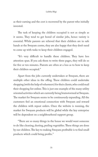 Lalitha Bilgi




as their earning and the cost is recovered by the parent who initially
invested.

    The task of keeping the children occupied is not as simple as
it seems. They tend to get bored of similar jobs, hence variety is
essential. While parents are relieved that their children are in safe
hands at the Swayam centre, they are also happy that they don’t need
to come up with tasks to keep their children engaged.

    “It’s very difficult to handle these children. They have less
attention span. If you ask them to write three pages, they will do so
for five or ten minutes. Parents are often at a loss as to how to keep
their children occupied.”

    Apart from the jobs currently undertaken at Swayam, there are
multiple other ideas in the offing. These children could undertake
shopping (with the help of volunteers) for their clients, who could mail
their shopping list online. This is just one example of the many utility
oriented activities which are currently being brainstormed at Swayam.
The market for Swayam seems to be continuously expanding. All the
customers feel an emotional connection with Swayam and reward
the children with repeat orders. Once the website is running, the
market for Swayam products will be global while the key enterprise
will be dependent on a neighbourhood support group.

    “There are so many things in the house we would want someone
to do like cleaning, dusting, peeling vegetables. These things are done
by our children. The key to making Swayam profitable is to find small
products which could bring profits.”



                                   75
 
