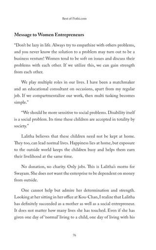 Best of Pothi.com




Message to Women Entrepreneurs

“Don’t be lazy in life. Always try to empathize with others problems,
and you never know the solution to a problem may turn out to be a
business venture! Women tend to be soft on issues and discuss their
problems with each other. If we utilize this, we can gain strength
from each other.

    We play multiple roles in our lives. I have been a matchmaker
and an educational consultant on occasions, apart from my regular
job. If we compartmentalize our work, then multi tasking becomes
simple.”

    “We should be more sensitive to social problems. Disability itself
is a social problem. Its time these children are accepted in totality by
society.”

    Lalitha believes that these children need not be kept at home.
They too, can lead normal lives. Happiness lies at home, but exposure
to the outside world keeps the children busy and helps them earn
their livelihood at the same time.

    No donation, no charity. Only jobs. This is Lalitha’s motto for
Swayam. She does not want the enterprise to be dependent on money
from outside.

    One cannot help but admire her determination and strength.
Looking at her sitting in her office at Kou-Chan, I realize that Lalitha
has definitely succeeded as a mother as well as a social entrepreneur.
It does not matter how many lives she has touched. Even if she has
given one day of ‘normal’ living to a child, one day of living with his



                                   76
 
