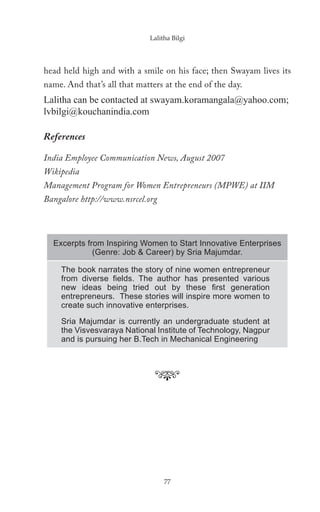 Lalitha Bilgi




head held high and with a smile on his face; then Swayam lives its
name. And that’s all that matters at the end of the day.
Lalitha can be contacted at swayam.koramangala@yahoo.com;
lvbilgi@kouchanindia.com

References

India Employee Communication News, August 2007
Wikipedia
Management Program for Women Entrepreneurs (MPWE) at IIM
Bangalore http://www.nsrcel.org



  Excerpts from Inspiring Women to Start Innovative Enterprises
             (Genre: Job & Career) by Sria Majumdar.

    The book narrates the story of nine women entrepreneur
    from diverse ﬁelds. The author has presented various
    new ideas being tried out by these ﬁrst generation
    entrepreneurs. These stories will inspire more women to
    create such innovative enterprises.
    Sria Majumdar is currently an undergraduate student at
    the Visvesvaraya National Institute of Technology, Nagpur
    and is pursuing her B.Tech in Mechanical Engineering




                                  77
 