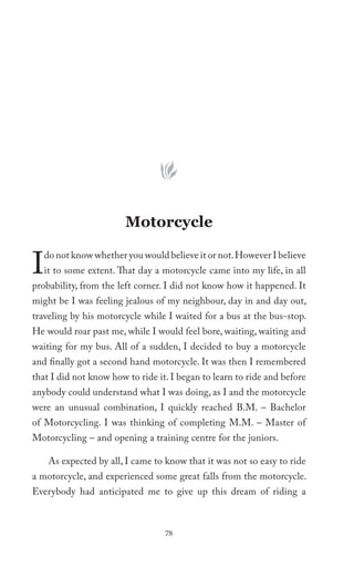 Motorcycle


I   do not know whether you would believe it or not. However I believe
    it to some extent. That day a motorcycle came into my life, in all
probability, from the left corner. I did not know how it happened. It
might be I was feeling jealous of my neighbour, day in and day out,
traveling by his motorcycle while I waited for a bus at the bus-stop.
He would roar past me, while I would feel bore, waiting, waiting and
waiting for my bus. All of a sudden, I decided to buy a motorcycle
and finally got a second hand motorcycle. It was then I remembered
that I did not know how to ride it. I began to learn to ride and before
anybody could understand what I was doing, as I and the motorcycle
were an unusual combination, I quickly reached B.M. – Bachelor
of Motorcycling. I was thinking of completing M.M. – Master of
Motorcycling – and opening a training centre for the juniors.

     As expected by all, I came to know that it was not so easy to ride
a motorcycle, and experienced some great falls from the motorcycle.
Everybody had anticipated me to give up this dream of riding a



                                   78
 
