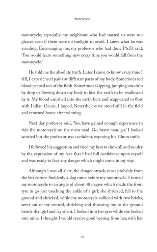 Motorcycle




motorcycle, especially my neighbour who had started to wear sun
glasses even if there were no sunlight to avoid. I knew what he was
avoiding. Encouraging me, my professor who had done Ph.D. said,
‘You would learn something new every time you would fall from the
motorcycle.’

    He told me the absolute truth. Later I came to know every time I
fell, I experienced pains at different parts of my body. Sometimes red
blood peeped out of the flesh. Sometimes skipping, jumping out drop
by drop or flowing down my body to kiss the earth to be swallowed
by it. My blood vanished into the earth here and reappeared to flow
with Indian Ocean, I hoped. Nevertheless we stood still in the field
and returned home after winning.

    Next day professor said, ‘You have gained enough experience to
ride the motorcycle on the main road. Go, brave man, go.’ I looked
worried but the professor was confident, exposing his 70mm smile.

    I followed his suggestion and tried my best to show all and sundry
by the expression of my face that I had full confidence upon myself
and was ready to face any danger which might come in my way.

    Although I was all alert, the danger struck, most probably from
the left corner. Suddenly a dog came before my motorcycle. I turned
my motorcycle to an angle of about 40 degree which made the front
tyre to go just touching the ankle of a girl; she shrieked, fell to the
ground and shrieked, while my motorcycle collided with two bricks,
went out of my control, shrieking and throwing me to the ground
beside that girl and lay silent. I looked into her eyes while she looked
into mine. I thought I would receive good beating from her, with her



                                   79
 
