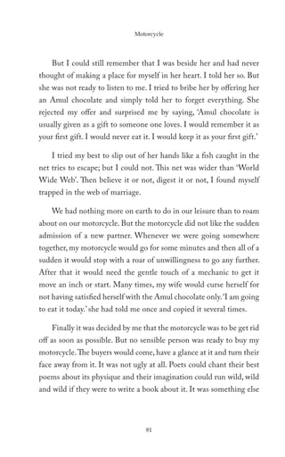 Motorcycle




    But I could still remember that I was beside her and had never
thought of making a place for myself in her heart. I told her so. But
she was not ready to listen to me. I tried to bribe her by offering her
an Amul chocolate and simply told her to forget everything. She
rejected my offer and surprised me by saying, ‘Amul chocolate is
usually given as a gift to someone one loves. I would remember it as
your first gift. I would never eat it. I would keep it as your first gift.’

    I tried my best to slip out of her hands like a fish caught in the
net tries to escape; but I could not. This net was wider than ‘World
Wide Web’. Then believe it or not, digest it or not, I found myself
trapped in the web of marriage.

    We had nothing more on earth to do in our leisure than to roam
about on our motorcycle. But the motorcycle did not like the sudden
admission of a new partner. Whenever we were going somewhere
together, my motorcycle would go for some minutes and then all of a
sudden it would stop with a roar of unwillingness to go any further.
After that it would need the gentle touch of a mechanic to get it
move an inch or start. Many times, my wife would curse herself for
not having satisfied herself with the Amul chocolate only. ‘I am going
to eat it today.’ she had told me once and copied it several times.

    Finally it was decided by me that the motorcycle was to be get rid
off as soon as possible. But no sensible person was ready to buy my
motorcycle. The buyers would come, have a glance at it and turn their
face away from it. It was not ugly at all. Poets could chant their best
poems about its physique and their imagination could run wild, wild
and wild if they were to write a book about it. It was something else




                                    81
 