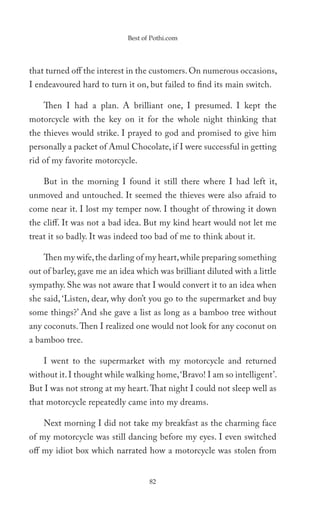Best of Pothi.com




that turned off the interest in the customers. On numerous occasions,
I endeavoured hard to turn it on, but failed to find its main switch.

    Then I had a plan. A brilliant one, I presumed. I kept the
motorcycle with the key on it for the whole night thinking that
the thieves would strike. I prayed to god and promised to give him
personally a packet of Amul Chocolate, if I were successful in getting
rid of my favorite motorcycle.

    But in the morning I found it still there where I had left it,
unmoved and untouched. It seemed the thieves were also afraid to
come near it. I lost my temper now. I thought of throwing it down
the cliff. It was not a bad idea. But my kind heart would not let me
treat it so badly. It was indeed too bad of me to think about it.

    Then my wife, the darling of my heart, while preparing something
out of barley, gave me an idea which was brilliant diluted with a little
sympathy. She was not aware that I would convert it to an idea when
she said, ‘Listen, dear, why don’t you go to the supermarket and buy
some things?’ And she gave a list as long as a bamboo tree without
any coconuts. Then I realized one would not look for any coconut on
a bamboo tree.

    I went to the supermarket with my motorcycle and returned
without it. I thought while walking home, ‘Bravo! I am so intelligent’.
But I was not strong at my heart. That night I could not sleep well as
that motorcycle repeatedly came into my dreams.

    Next morning I did not take my breakfast as the charming face
of my motorcycle was still dancing before my eyes. I even switched
off my idiot box which narrated how a motorcycle was stolen from


                                   82
 