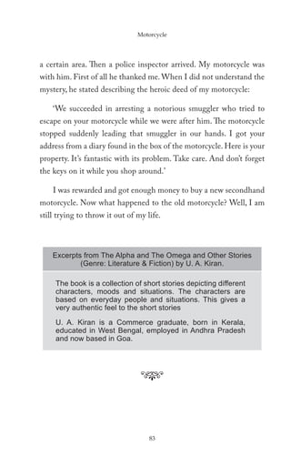 Motorcycle




a certain area. Then a police inspector arrived. My motorcycle was
with him. First of all he thanked me. When I did not understand the
mystery, he stated describing the heroic deed of my motorcycle:

    ‘We succeeded in arresting a notorious smuggler who tried to
escape on your motorcycle while we were after him. The motorcycle
stopped suddenly leading that smuggler in our hands. I got your
address from a diary found in the box of the motorcycle. Here is your
property. It’s fantastic with its problem. Take care. And don’t forget
the keys on it while you shop around.’

    I was rewarded and got enough money to buy a new secondhand
motorcycle. Now what happened to the old motorcycle? Well, I am
still trying to throw it out of my life.



    Excerpts from The Alpha and The Omega and Other Stories
            (Genre: Literature & Fiction) by U. A. Kiran.

     The book is a collection of short stories depicting different
     characters, moods and situations. The characters are
     based on everyday people and situations. This gives a
     very authentic feel to the short stories
     U. A. Kiran is a Commerce graduate, born in Kerala,
     educated in West Bengal, employed in Andhra Pradesh
     and now based in Goa.




                                    83
 