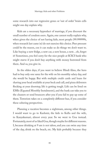 Marriage, Kids and other Problems




some research into our regressive genes or ‘out of order’ brain cells
might one day explain why.

    Kids are a necessary byproduct of marriage, if you discount the
small number of condom users. Again, one cannot really explain why,
when given the choice of not having kids, most people (99.99999%,
when research last came in) do not exercise this choice. Peer pressure
could be the reason, coz it can make us do things we don’t want to.
Like buying a new fridge, a new car, a new house, a new…oh, forget
it! Sometimes, you feel sorry for the nice people at ICICI bank who
might starve if you don’t buy anything with money borrowed from
them. And so, you give in.

    In the olden days, if you want to believe Hindi films, the hero
had to buy only one saree for the wife on his monthly salary day, and
she would be happy. But with multiple credit cards and loans for
shaving your head available at your beck and call, and pizza deliverers
flocking at your doorstep, life is getting tough. Life can be lived on
EMIs (Equated Monthly Instalments), and the bank can take you to
the cleaners or send bouncers after you if you fail to pay up some of
them. Terrorism takes on a completely different hue, if you consider
these sobering perspectives.

    Planning a vacation becomes a nightmare, among other things.
I would want to go to Kashmir, the kids to Kullu and the wife,
to Kanyakumari, almost every year. So we went to Goa instead.
Fortunately, most of us liked Goa, though maybe for different reasons.
I, because drinking at 9 am is not taboo, and you can swim any time
of the day, drink on the beach, etc. My kids probably because they




                                    85
 