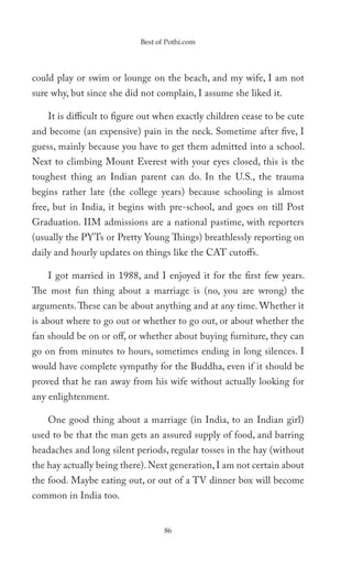 Best of Pothi.com




could play or swim or lounge on the beach, and my wife, I am not
sure why, but since she did not complain, I assume she liked it.

    It is difficult to figure out when exactly children cease to be cute
and become (an expensive) pain in the neck. Sometime after five, I
guess, mainly because you have to get them admitted into a school.
Next to climbing Mount Everest with your eyes closed, this is the
toughest thing an Indian parent can do. In the U.S., the trauma
begins rather late (the college years) because schooling is almost
free, but in India, it begins with pre-school, and goes on till Post
Graduation. IIM admissions are a national pastime, with reporters
(usually the PYTs or Pretty Young Things) breathlessly reporting on
daily and hourly updates on things like the CAT cutoffs.

    I got married in 1988, and I enjoyed it for the first few years.
The most fun thing about a marriage is (no, you are wrong) the
arguments. These can be about anything and at any time. Whether it
is about where to go out or whether to go out, or about whether the
fan should be on or off, or whether about buying furniture, they can
go on from minutes to hours, sometimes ending in long silences. I
would have complete sympathy for the Buddha, even if it should be
proved that he ran away from his wife without actually looking for
any enlightenment.

    One good thing about a marriage (in India, to an Indian girl)
used to be that the man gets an assured supply of food, and barring
headaches and long silent periods, regular tosses in the hay (without
the hay actually being there). Next generation, I am not certain about
the food. Maybe eating out, or out of a TV dinner box will become
common in India too.


                                   86
 