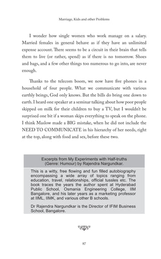 Marriage, Kids and other Problems




    I wonder how single women who work manage on a salary.
Married females in general behave as if they have an unlimited
expense account. There seems to be a circuit in their brain that tells
them to live (or rather, spend) as if there is no tomorrow. Shoes
and bags, and a few other things too numerous to go into, are never
enough.

    Thanks to the telecom boom, we now have five phones in a
household of four people. What we communicate with various
earthly beings, God only knows. But the bills do bring one down to
earth. I heard one speaker at a seminar talking about how poor people
skipped on milk for their children to buy a TV, but I wouldn’t be
surprised one bit if a woman skips everything to speak on the phone.
I think Maslow made a BIG mistake, when he did not include the
NEED TO COMMUNICATE in his hierarchy of her needs, right
at the top, along with food and sex, before these two.



          Excerpts from My Experiments with Half-truths
           (Genre: Humour) by Rajendra Nargundkar.
    This is a witty, free ﬂowing and fun ﬁlled autobiography
    encompassing a wide array of topics ranging from
    education, travel, relationships, ofﬁcial tussles etc. The
    book traces the years the author spent at Hyderabad
    Public School, Osmania Engineering College, IIM
    Bangalore, and his later years as a marketing professor
    at IIML, IIMK, and various other B schools.

    Dr Rajendra Nargundkar is the Director of IFIM Business
    School, Bangalore.




                                   87
 