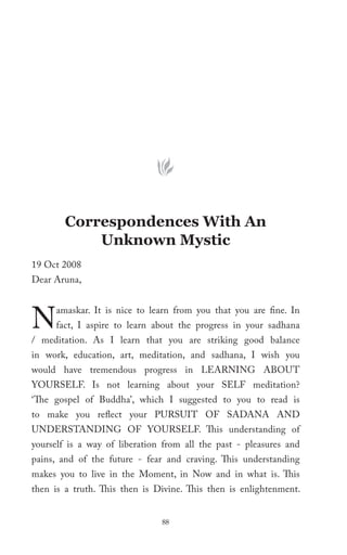 Correspondences With An
            Unknown Mystic
19 Oct 2008
Dear Aruna,



N    amaskar. It is nice to learn from you that you are fine. In
     fact, I aspire to learn about the progress in your sadhana
/ meditation. As I learn that you are striking good balance
in work, education, art, meditation, and sadhana, I wish you
would have tremendous progress in LEARNING ABOUT
YOURSELF. Is not learning about your SELF meditation?
‘The gospel of Buddha’, which I suggested to you to read is
to make you reflect your PURSUIT OF SADANA AND
UNDERSTANDING OF YOURSELF. This understanding of
yourself is a way of liberation from all the past - pleasures and
pains, and of the future - fear and craving. This understanding
makes you to live in the Moment, in Now and in what is. This
then is a truth. This then is Divine. This then is enlightenment.


                               88
 