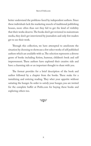 Best of Pothi.com




better understand the problems faced by independent authors. Since
these individuals lack the marketing muscle of traditional publishing
houses, more often than not they fail to get the kind of visibility
that their works deserve. The books don’t get reviewed in mainstream
media, they don’t get interviewed by journalists and only few readers
get to see their work.

    Through this collection, we have attempted to ameliorate the
situation by choosing to showcase a few select works of self published
authors which are available with us. The selection represents a diverse
genre of books including fiction, humour, children’s book and self
improvement. These authors have explored their creative side and
have a charming tale or an important thought to share with you.

    The format provides for a brief description of the book and
author followed by a chapter from the books. These make for a
tantalizing and enticing reading. They whet your appetite without
satiating the hunger. In order to satisfy your hunger, you are invited
for the complete buffet at Pothi.com for buying these books and
exploring others too.




                                   8
 