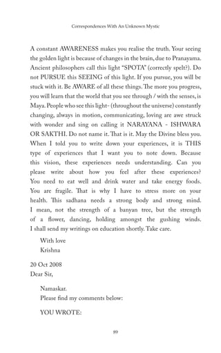 Correspondences With An Unknown Mystic




A constant AWARENESS makes you realise the truth. Your seeing
the golden light is because of changes in the brain, due to Pranayama.
Ancient philosophers call this light “SPOTA” (correctly spelt?). Do
not PURSUE this SEEING of this light. If you pursue, you will be
stuck with it. Be AWARE of all these things. The more you progress,
you will learn that the world that you see through / with the senses, is
Maya. People who see this light- (throughout the universe) constantly
changing, always in motion, communicating, loving are awe struck
with wonder and sing on calling it NARAYANA - ISHWARA
OR SAKTHI. Do not name it. That is it. May the Divine bless you.
When I told you to write down your experiences, it is THIS
type of experiences that I want you to note down. Because
this vision, these experiences needs understanding. Can you
please write about how you feel after these experiences?
You need to eat well and drink water and take energy foods.
You are fragile. That is why I have to stress more on your
health. This sadhana needs a strong body and strong mind.
I mean, not the strength of a banyan tree, but the strength
of a flower, dancing, holding amongst the gushing winds.
I shall send my writings on education shortly. Take care.
    With love
    Krishna

20 Oct 2008
Dear Sir,

    Namaskar.
    Please find my comments below:

    YOU WROTE:


                                   89
 