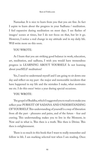 Best of Pothi.com




    Namaskar. It is nice to learn from you that you are fine. In fact
I aspire to learn about the progress in your Sadhana / meditation.
I feel expansive during meditation on most days. I see flashes of
images/ scenes at times, but I do not focus on that, but let it go.
However, I notice a real change in my attitude and in my daily life.
Will write more on this soon.

    YOU WROTE:

    As I learn that you are striking good balance in work, education,
art, meditation, and sadhana, I wish you would have tremendous
progress in LEARNING ABOUT YOURSELF. Is not learning
about yourSELF meditation?

    Yes, I need to understand myself and I am going to sit down one
day and reflect on my past- the major and memorable incidents that
have happened in my life and the mistakes I make, what motivates
me etc. I do this once/ twice a year during special occasions.

    YOU WROTE:

    The gospel of Buddha, which I suggested you to read is to make you
reflect your PURSUIT OF SADANA AND UNDERSTANDING
OF YOURSELF. This understanding of yourself is a way of liberation
from all the past - pleasures and pains, and of the future - fear and
craving. This understanding makes you to live in the Moment, in
Now and in what is. This then is a truth. This then is Divine. This
then is enlightenment.

    There is so much in this book that I want to really remember and
follow in life. I am marking selected text when I am reading. Once



                                   90
 