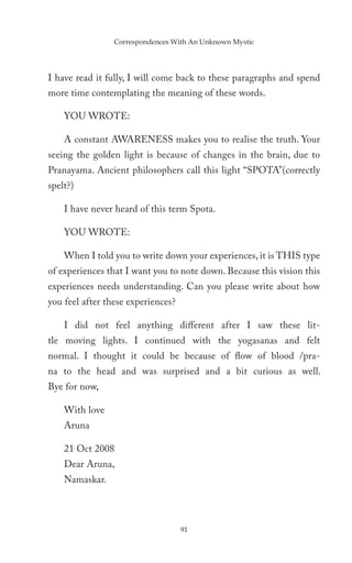 Correspondences With An Unknown Mystic




I have read it fully, I will come back to these paragraphs and spend
more time contemplating the meaning of these words.

    YOU WROTE:

    A constant AWARENESS makes you to realise the truth. Your
seeing the golden light is because of changes in the brain, due to
Pranayama. Ancient philosophers call this light “SPOTA”(correctly
spelt?)

    I have never heard of this term Spota.

    YOU WROTE:

    When I told you to write down your experiences, it is THIS type
of experiences that I want you to note down. Because this vision this
experiences needs understanding. Can you please write about how
you feel after these experiences?

    I did not feel anything different after I saw these lit-
tle moving lights. I continued with the yogasanas and felt
normal. I thought it could be because of flow of blood /pra-
na to the head and was surprised and a bit curious as well.
Bye for now,

    With love
    Aruna

    21 Oct 2008
    Dear Aruna,
    Namaskar.




                                    91
 
