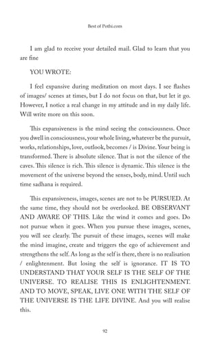 Best of Pothi.com




    I am glad to receive your detailed mail. Glad to learn that you
are fine

    YOU WROTE:

    I feel expansive during meditation on most days. I see flashes
of images/ scenes at times, but I do not focus on that, but let it go.
However, I notice a real change in my attitude and in my daily life.
Will write more on this soon.

    This expansiveness is the mind seeing the consciousness. Once
you dwell in consciousness, your whole living, whatever be the pursuit,
works, relationships, love, outlook, becomes / is Divine. Your being is
transformed. There is absolute silence. That is not the silence of the
caves. This silence is rich. This silence is dynamic. This silence is the
movement of the universe beyond the senses, body, mind. Until such
time sadhana is required.

    This expansiveness, images, scenes are not to be PURSUED. At
the same time, they should not be overlooked. BE OBSERVANT
AND AWARE OF THIS. Like the wind it comes and goes. Do
not pursue when it goes. When you pursue these images, scenes,
you will see clearly. The pursuit of these images, scenes will make
the mind imagine, create and triggers the ego of achievement and
strengthens the self. As long as the self is there, there is no realisation
/ enlightenment. But losing the self is ignorance. IT IS TO
UNDERSTAND THAT YOUR SELF IS THE SELF OF THE
UNIVERSE. TO REALISE THIS IS ENLIGHTENMENT.
AND TO MOVE, SPEAK, LIVE ONE WITH THE SELF OF
THE UNIVERSE IS THE LIFE DIVINE. And you will realise
this.


                                    92
 