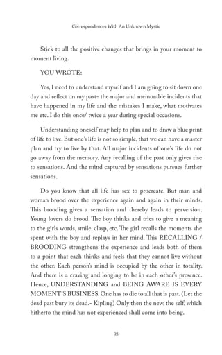 Correspondences With An Unknown Mystic




    Stick to all the positive changes that brings in your moment to
moment living.

    YOU WROTE:

    Yes, I need to understand myself and I am going to sit down one
day and reflect on my past- the major and memorable incidents that
have happened in my life and the mistakes I make, what motivates
me etc. I do this once/ twice a year during special occasions.

    Understanding oneself may help to plan and to draw a blue print
of life to live. But one’s life is not so simple, that we can have a master
plan and try to live by that. All major incidents of one’s life do not
go away from the memory. Any recalling of the past only gives rise
to sensations. And the mind captured by sensations pursues further
sensations.

    Do you know that all life has sex to procreate. But man and
woman brood over the experience again and again in their minds.
This brooding gives a sensation and thereby leads to perversion.
Young lovers do brood. The boy thinks and tries to give a meaning
to the girls words, smile, clasp, etc. The girl recalls the moments she
spent with the boy and replays in her mind. This RECALLING /
BROODING strengthens the experience and leads both of them
to a point that each thinks and feels that they cannot live without
the other. Each person’s mind is occupied by the other in totality.
And there is a craving and longing to be in each other’s presence.
Hence, UNDERSTANDING and BEING AWARE IS EVERY
MOMENT’S BUSINESS. One has to die to all that is past. (Let the
dead past bury its dead.- Kipling) Only then the new, the self, which
hitherto the mind has not experienced shall come into being.


                                    93
 