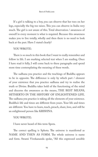 Best of Pothi.com




    If a girl is talking to a boy, you can observe that her toes on her
legs, especially the big toe raises. This you can observe in India very
much. The girl is not aware of this. Total observation / awareness of
oneself in every moment is what is required. Because this awareness
makes you to live totally, wholly and then there is no need to look
back at the past. Have I stated clearly?

    YOU WROTE:

    There is so much in this book that I want to really remember and
follow in life. I am marking selected text when I am reading. Once
I have read it fully, I will come back to these paragraphs and spend
more time contemplating the meaning of these words.

    The sadhana you practice and the teachings of Buddha appears
to be in opposite. The difference is only by which part / element
of your existence that you practice sadhana and try to realise the
truth or Divine. Buddha takes hold of the functioning of the mind
and discerns the awareness as the means, THE BEST MEANS,
HITHERTO IN THE HISTORY OF ENLIGHTENED LIFE.
The sadhana you practice is taking all the elements of your existence.
Buddha’s life and times are different from yours. Your life and times
are different. You have to learn, teach, preach, share, love, and still be
an enlightened person like KRISHNA.

    YOU WROTE:

    I have never heard of this term Spota.

    The correct spelling is Sphota. The universe is manifested as
NAME AND THEN AS FORM. The whole universe is name
and form. Swami Vivekananda spoke, “All this expressed sensible


                                    94
 