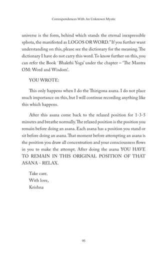 Correspondences With An Unknown Mystic




universe is the form, behind which stands the eternal inexpressible
sphota, the manifested as LOGOS OR WORD.” If you further want
understanding on this, please see the dictionary for the meaning. The
dictionary I have do not carry this word. To know further on this, you
can refer the Book `Bhakthi Yoga’ under the chapter – ‘The Mantra
OM: Word and Wisdom’.

    YOU WROTE:

    This only happens when I do the Thirigona asana. I do not place
much importance on this, but I will continue recording anything like
this which happens.

    After this asana come back to the relaxed position for 1-3-5
minutes and breathe normally. The relaxed position is the position you
remain before doing an asana. Each asana has a position you stand or
sit before doing an asana. That moment before attempting an asana is
the position you draw all concentration and your consciousness flows
in you to make the attempt. After doing the asana YOU HAVE
TO REMAIN IN THIS ORIGINAL POSITION OF THAT
ASANA - RELAX.

    Take care.
    With love,
    Krishna




                                   95
 