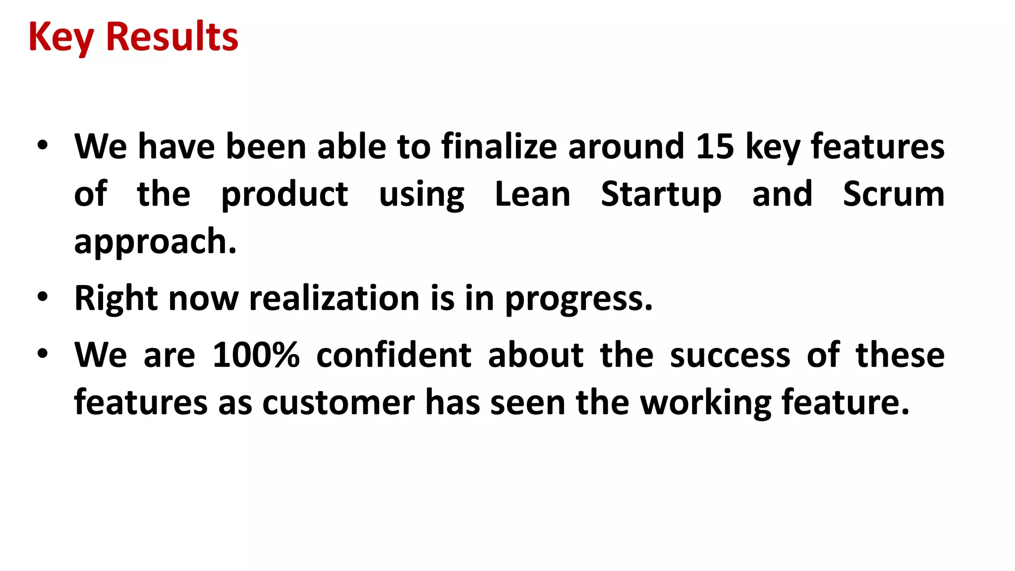 Key Results
• We have been able to finalize around 15 key features
of the product using Lean Startup and Scrum
approach.
• Right now realization is in progress.
• We are 100% confident about the success of these
features as customer has seen the working feature.
 