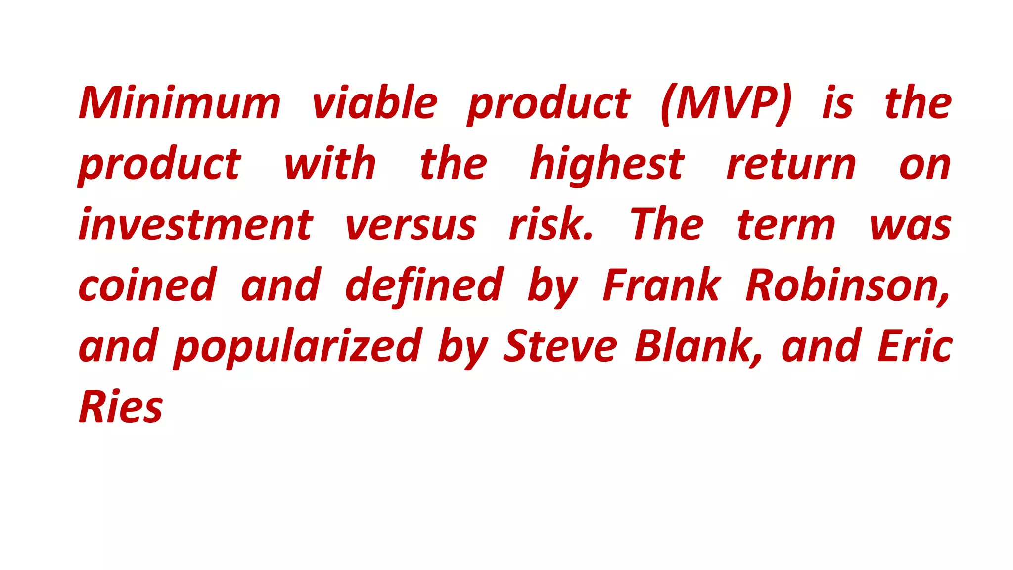 Minimum viable product (MVP) is the
product with the highest return on
investment versus risk. The term was
coined and defined by Frank Robinson,
and popularized by Steve Blank, and Eric
Ries
 