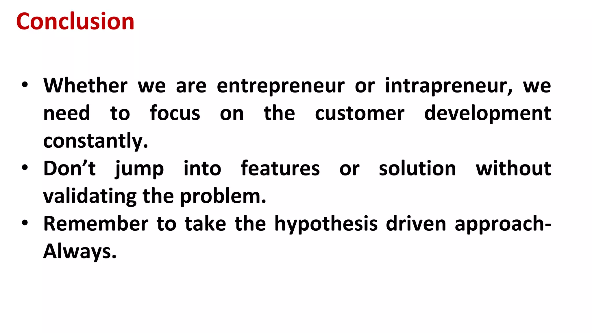 Conclusion
• Whether we are entrepreneur or intrapreneur, we
need to focus on the customer development
constantly.
• Don’t jump into features or solution without
validating the problem.
• Remember to take the hypothesis driven approach-
Always.
 