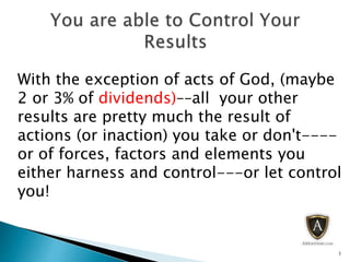With the exception of acts of God, (maybe
2 or 3% of dividends)––all your other
results are pretty much the result of
actions (or inaction) you take or don't----
or of forces, factors and elements you
either harness and control---or let control
you!
1
 