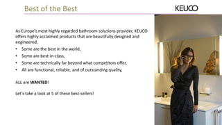 As Europe’s most highly regarded bathroom solutions provider, KEUCO
offers highly acclaimed products that are beautifully designed and
engineered.
• Some are the best in the world,
• Some are best-in-class,
• Some are technically far beyond what competitors offer,
• All are functional, reliable, and of outstanding quality,
ALL are WANTED!
Let’s take a look at 5 of these best-sellers!
Best of the Best
 