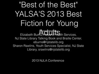 "Best of the Best"
YALSA'S 2013 Best
Fiction for Young
AdultsPresented by
Elizabeth Burns, Head of Youth Services,
NJ State Library Talking Book and Braille Center,
eburns@njstatelib.org
Sharon Rawlins, Youth Services Specialist, NJ State
Library, srawlins@njstatelib.org
2013 NJLA Conference
 