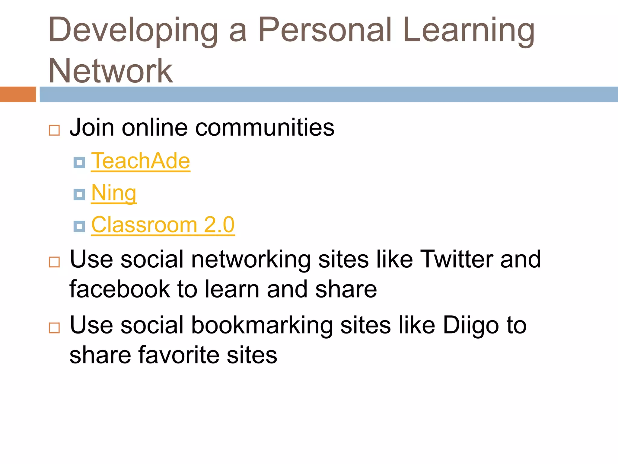 Developing a Personal Learning NetworkJoin online communitiesTeachAdeNingClassroom 2.0Use social networking sites like Twitter and facebook to learn and shareUse social bookmarking sites like Diigo to share favorite sites